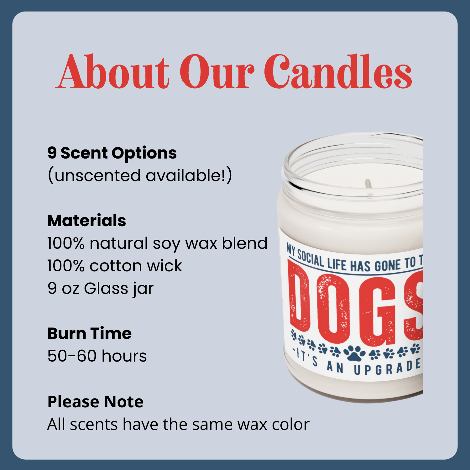 50-60 hour burn time, 100% natural soy wax blend, all scents have the same white wax color