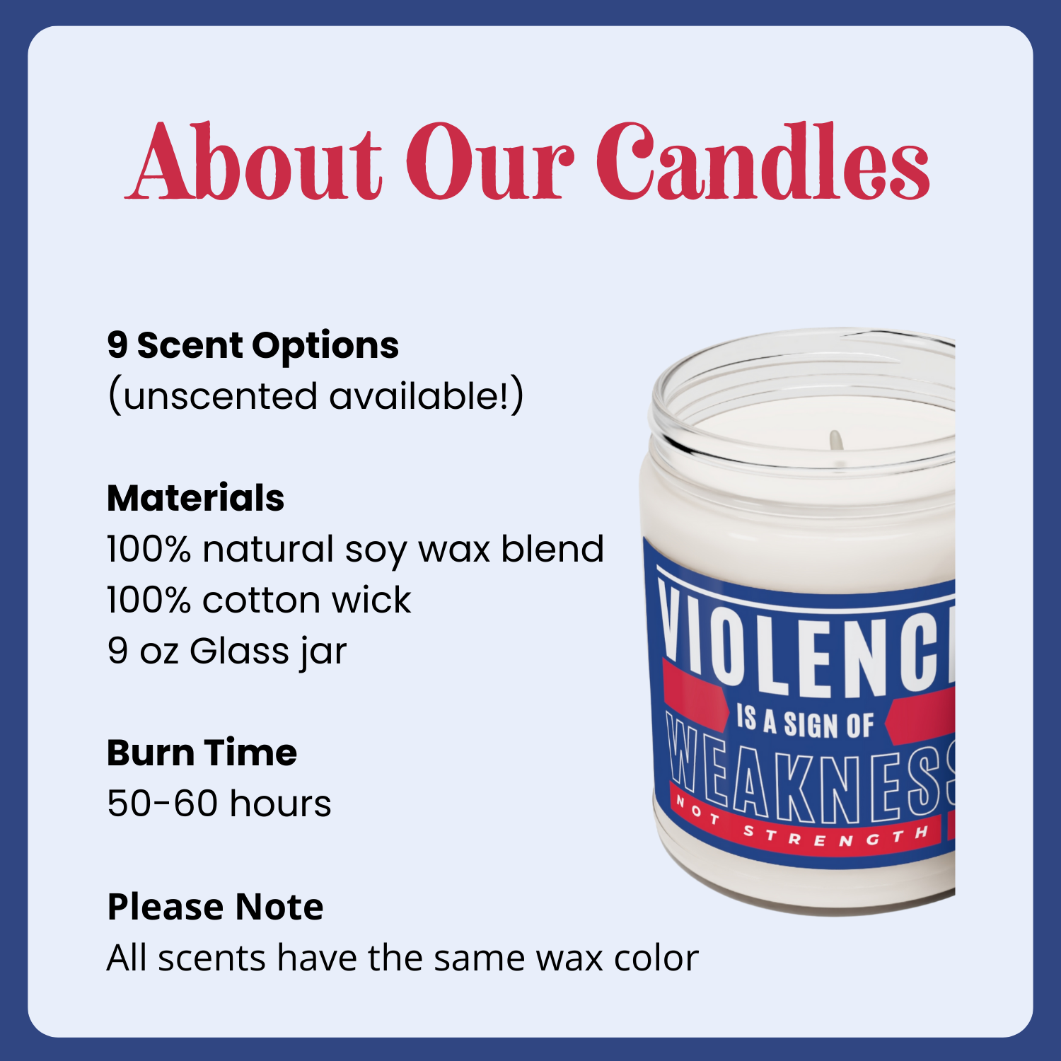 Candle: nine scents plus a fragrance-free option, 100% natural soy wax blend, 50-60 hours burn time, all scents have the same wax color. 