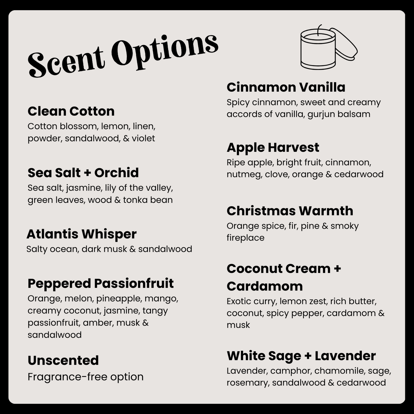 Candle scent options: clean cotton, cinnamon vanilla, apple harvest, Christmas warmth, Sea salt & orchid, Atlantis whisper, peppered passionfruit, Coconut cream & cardamom, White sage & lavender, unscented.